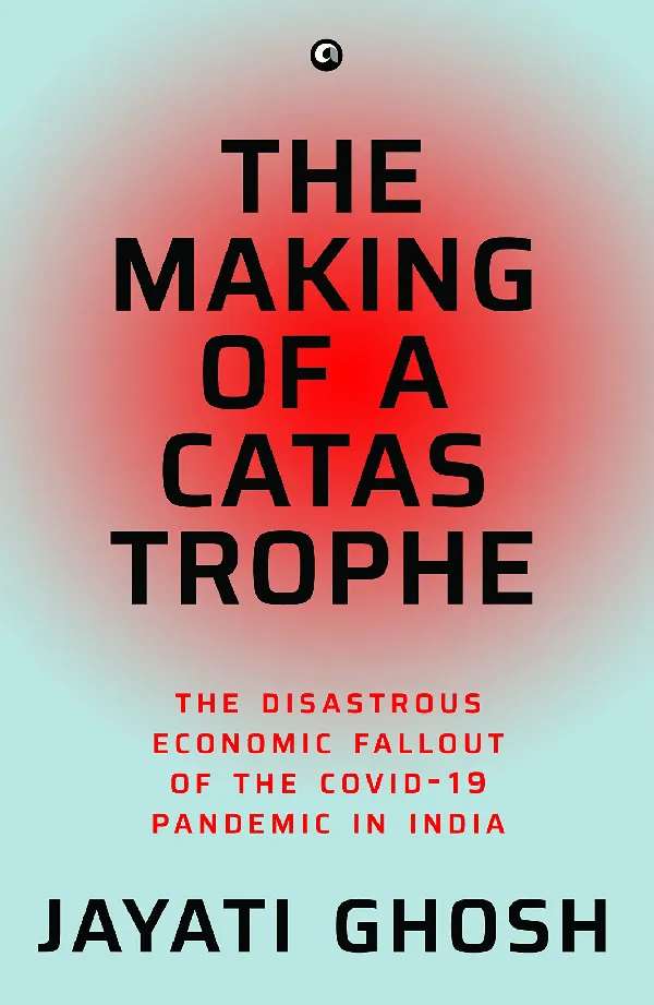 THE MAKING OF A CATASTROPHE: The Disastrous Economic Fallout of the Covid-19 Pandemic in India